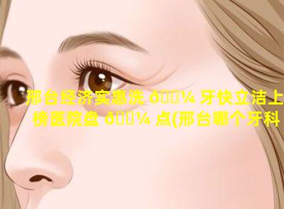 邢台经济实惠洗 🌼 牙快立洁上榜医院盘 🌼 点(邢台哪个牙科好经济实惠)